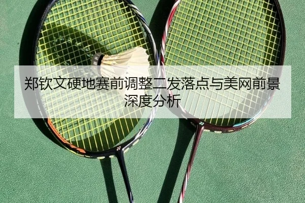 郑钦文硬地赛前调整二发落点与美网前景深度分析
