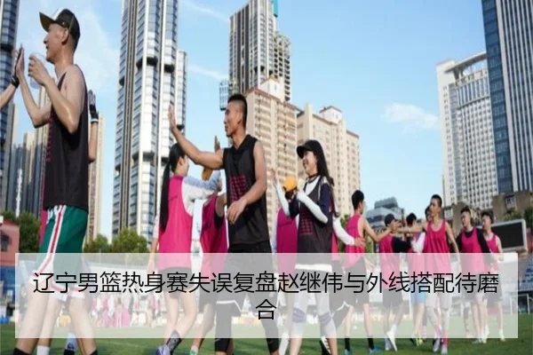 辽宁男篮热身赛失误复盘赵继伟与外线搭配待磨合