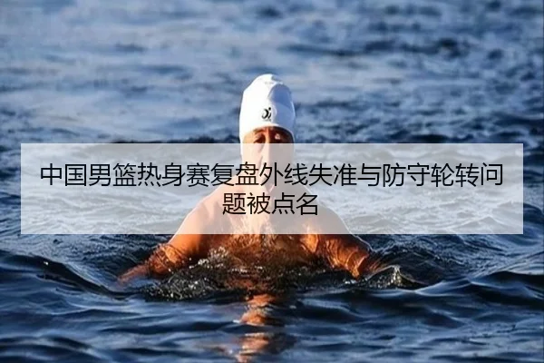 中国男篮热身赛复盘外线失准与防守轮转问题被点名